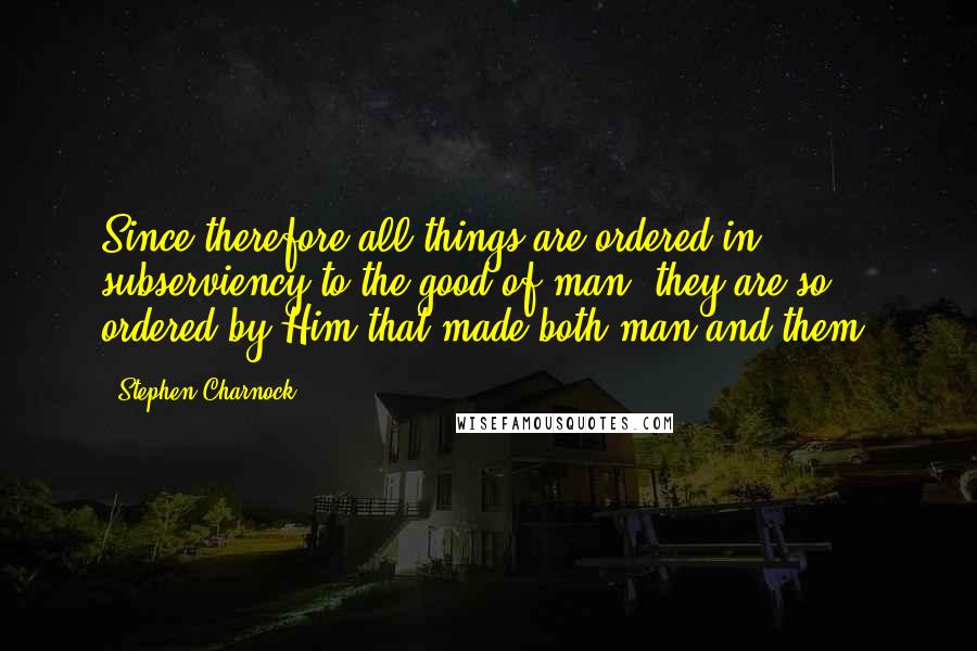 Stephen Charnock Quotes: Since therefore all things are ordered in subserviency to the good of man, they are so ordered by Him that made both man and them.