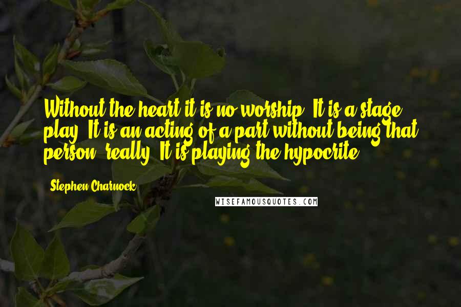 Stephen Charnock Quotes: Without the heart it is no worship. It is a stage play. It is an acting of a part without being that person, really. It is playing the hypocrite.