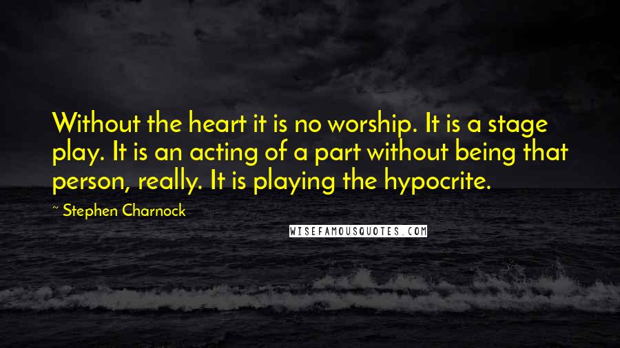 Stephen Charnock Quotes: Without the heart it is no worship. It is a stage play. It is an acting of a part without being that person, really. It is playing the hypocrite.