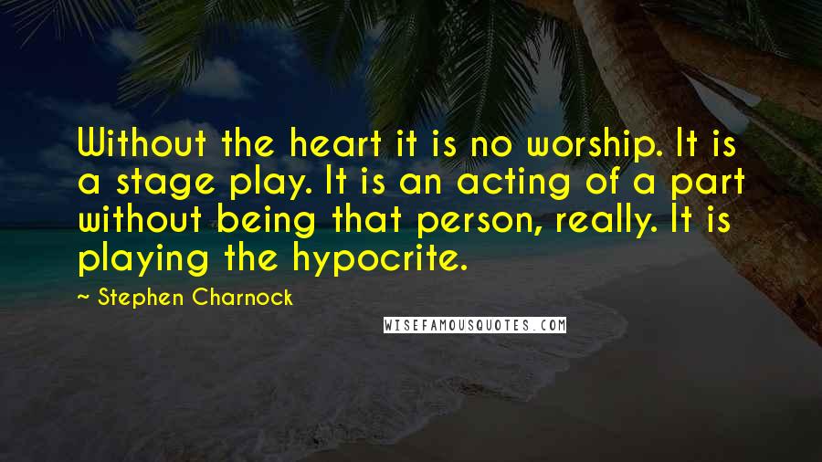 Stephen Charnock Quotes: Without the heart it is no worship. It is a stage play. It is an acting of a part without being that person, really. It is playing the hypocrite.