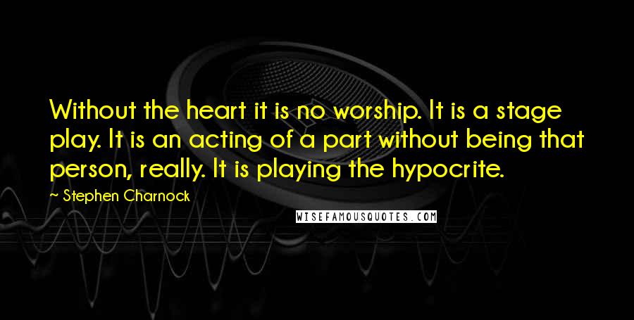 Stephen Charnock Quotes: Without the heart it is no worship. It is a stage play. It is an acting of a part without being that person, really. It is playing the hypocrite.