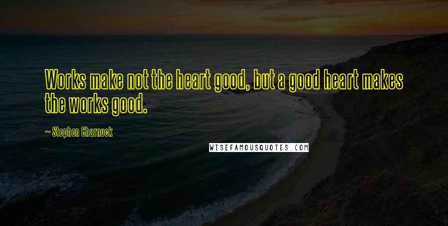 Stephen Charnock Quotes: Works make not the heart good, but a good heart makes the works good.