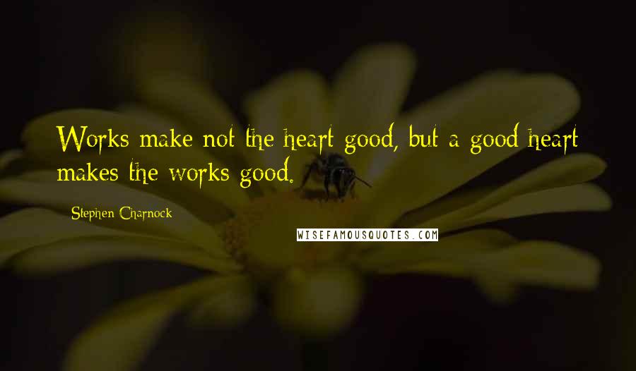 Stephen Charnock Quotes: Works make not the heart good, but a good heart makes the works good.