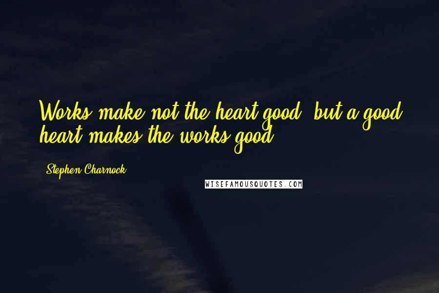 Stephen Charnock Quotes: Works make not the heart good, but a good heart makes the works good.