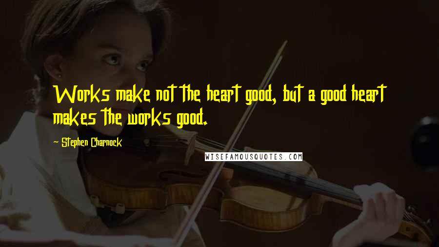 Stephen Charnock Quotes: Works make not the heart good, but a good heart makes the works good.