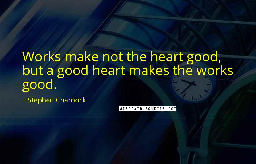 Stephen Charnock Quotes: Works make not the heart good, but a good heart makes the works good.