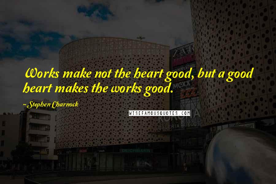 Stephen Charnock Quotes: Works make not the heart good, but a good heart makes the works good.