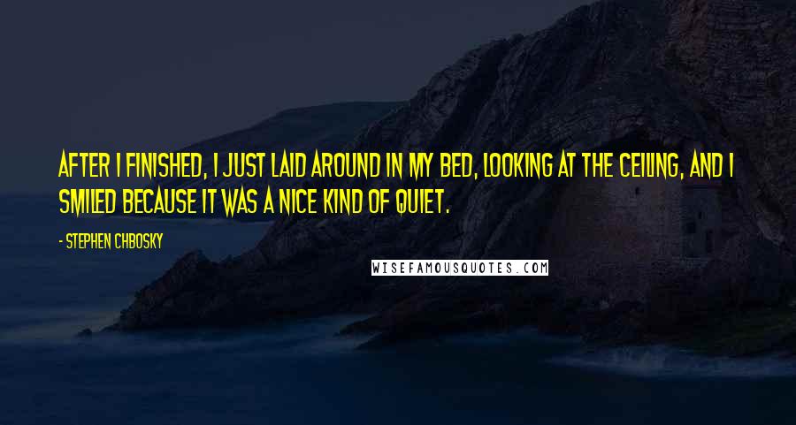 Stephen Chbosky Quotes: After I finished, I just laid around in my bed, looking at the ceiling, and I smiled because it was a nice kind of quiet.