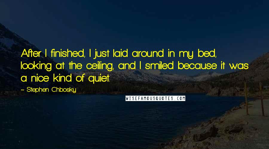 Stephen Chbosky Quotes: After I finished, I just laid around in my bed, looking at the ceiling, and I smiled because it was a nice kind of quiet.