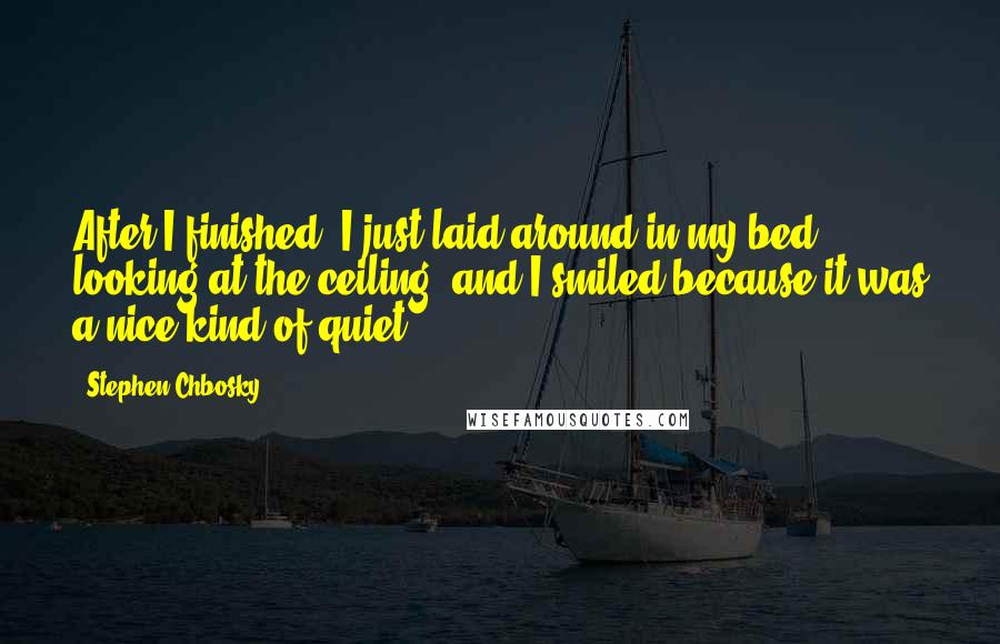 Stephen Chbosky Quotes: After I finished, I just laid around in my bed, looking at the ceiling, and I smiled because it was a nice kind of quiet.