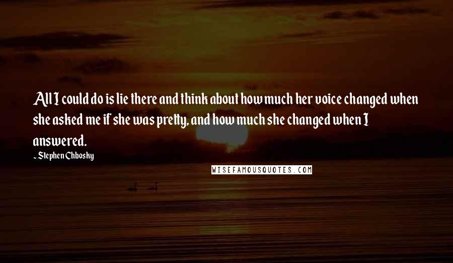 Stephen Chbosky Quotes: All I could do is lie there and think about how much her voice changed when she asked me if she was pretty, and how much she changed when I answered.