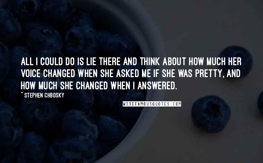 Stephen Chbosky Quotes: All I could do is lie there and think about how much her voice changed when she asked me if she was pretty, and how much she changed when I answered.