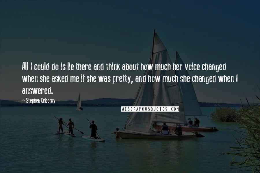 Stephen Chbosky Quotes: All I could do is lie there and think about how much her voice changed when she asked me if she was pretty, and how much she changed when I answered.