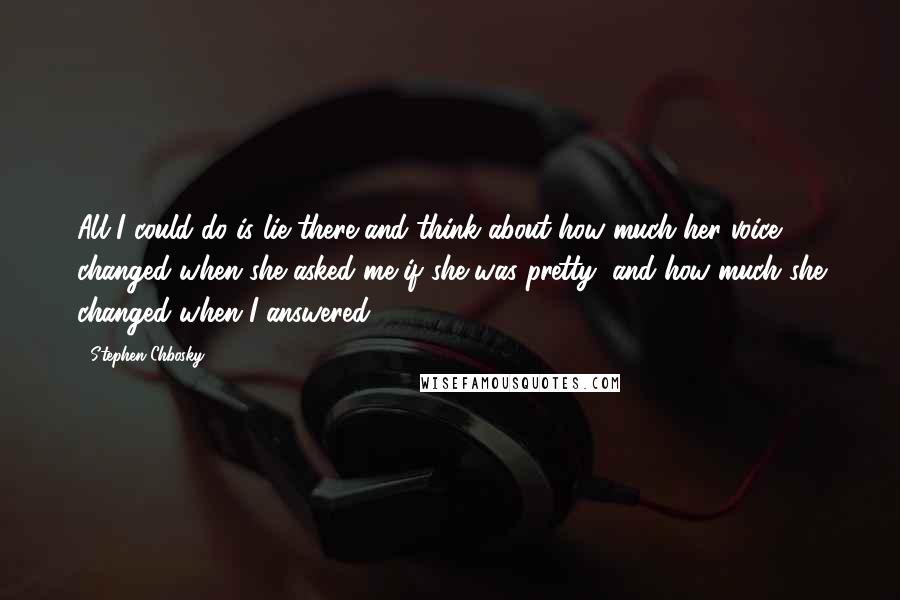 Stephen Chbosky Quotes: All I could do is lie there and think about how much her voice changed when she asked me if she was pretty, and how much she changed when I answered.