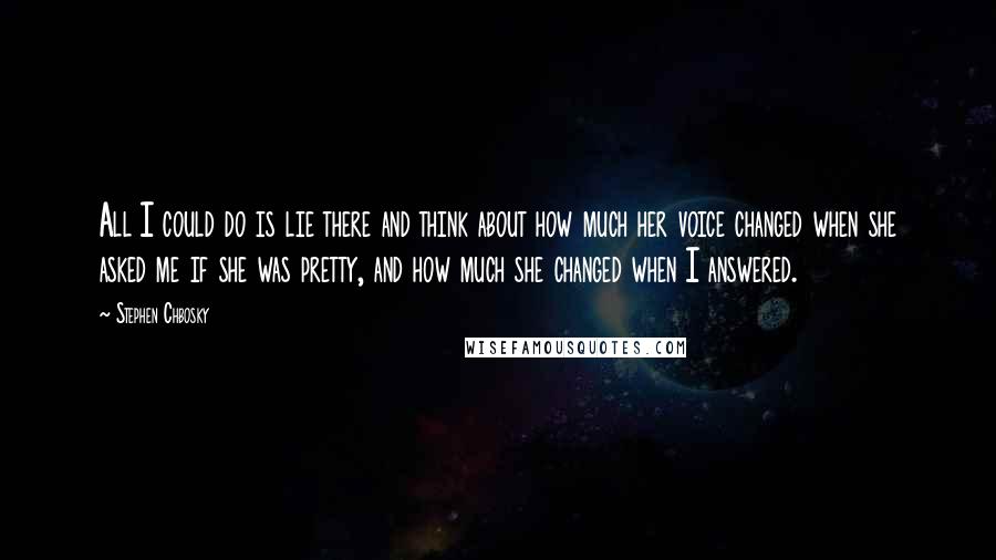 Stephen Chbosky Quotes: All I could do is lie there and think about how much her voice changed when she asked me if she was pretty, and how much she changed when I answered.