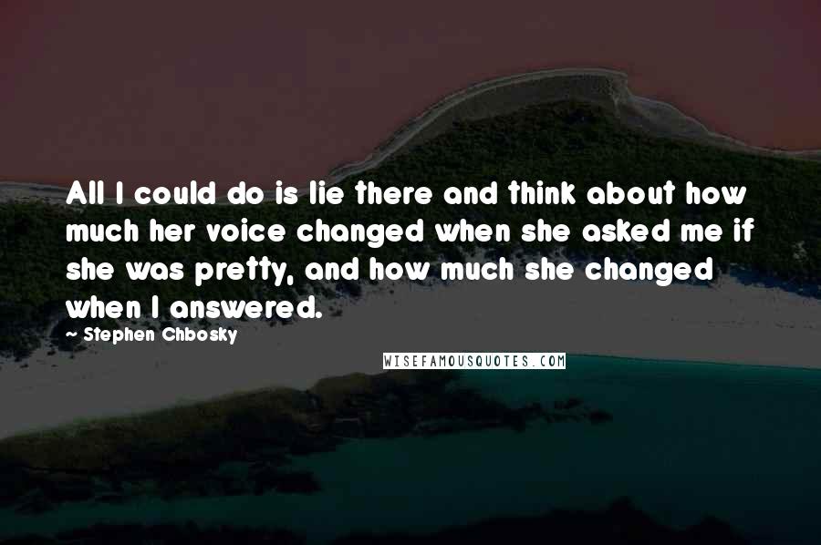 Stephen Chbosky Quotes: All I could do is lie there and think about how much her voice changed when she asked me if she was pretty, and how much she changed when I answered.