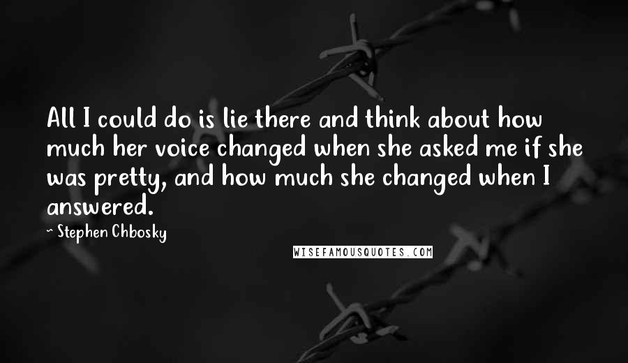Stephen Chbosky Quotes: All I could do is lie there and think about how much her voice changed when she asked me if she was pretty, and how much she changed when I answered.