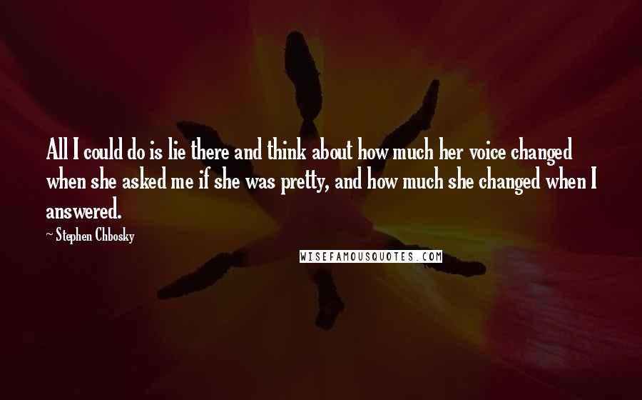 Stephen Chbosky Quotes: All I could do is lie there and think about how much her voice changed when she asked me if she was pretty, and how much she changed when I answered.