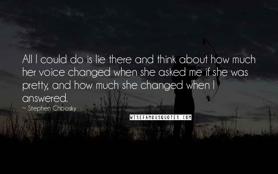 Stephen Chbosky Quotes: All I could do is lie there and think about how much her voice changed when she asked me if she was pretty, and how much she changed when I answered.