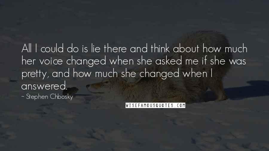 Stephen Chbosky Quotes: All I could do is lie there and think about how much her voice changed when she asked me if she was pretty, and how much she changed when I answered.