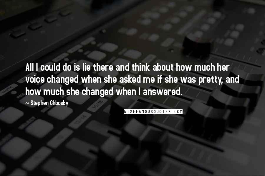 Stephen Chbosky Quotes: All I could do is lie there and think about how much her voice changed when she asked me if she was pretty, and how much she changed when I answered.