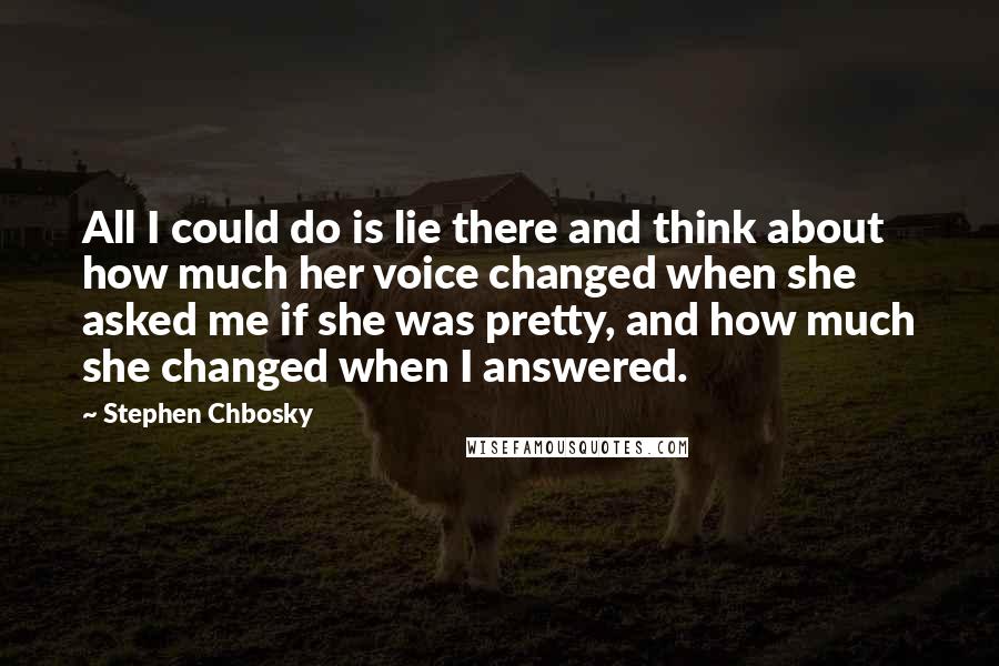 Stephen Chbosky Quotes: All I could do is lie there and think about how much her voice changed when she asked me if she was pretty, and how much she changed when I answered.