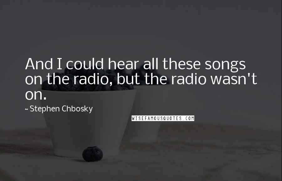 Stephen Chbosky Quotes: And I could hear all these songs on the radio, but the radio wasn't on.