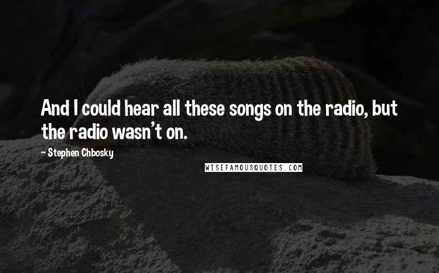 Stephen Chbosky Quotes: And I could hear all these songs on the radio, but the radio wasn't on.