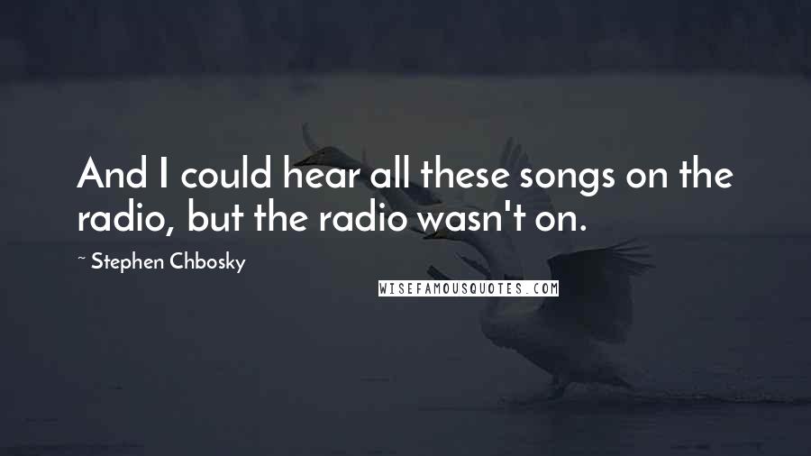 Stephen Chbosky Quotes: And I could hear all these songs on the radio, but the radio wasn't on.