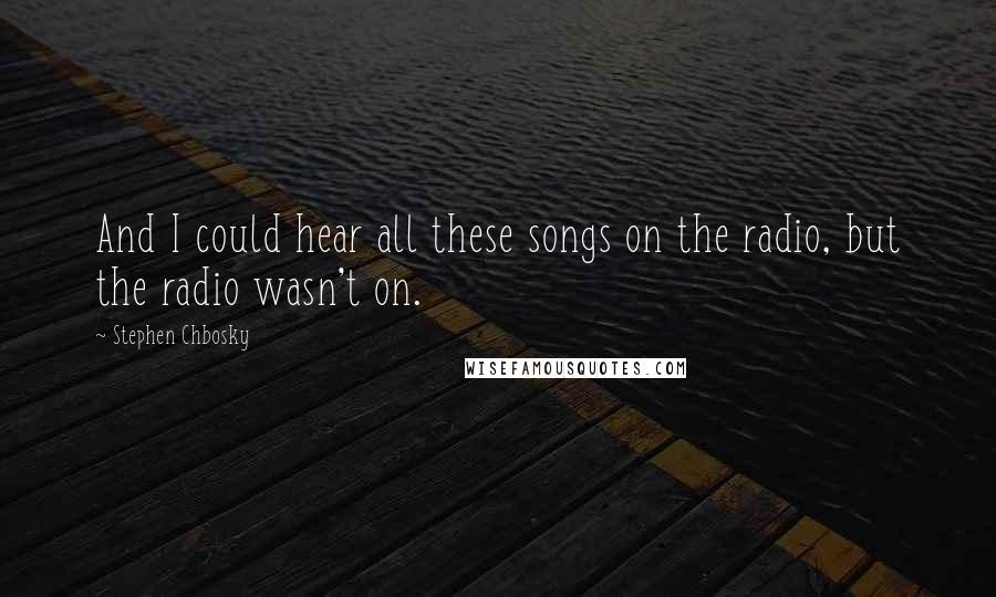 Stephen Chbosky Quotes: And I could hear all these songs on the radio, but the radio wasn't on.