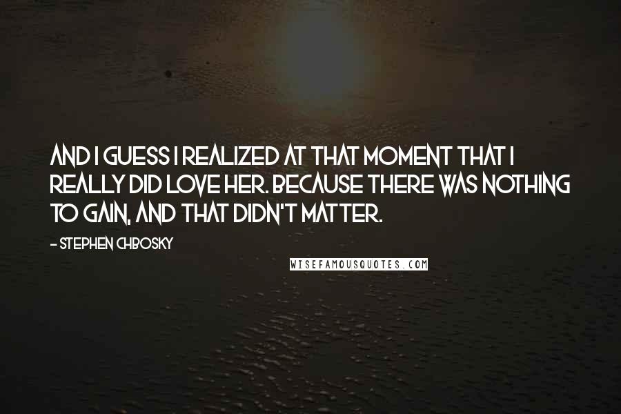 Stephen Chbosky Quotes: And I guess I realized at that moment that I really did love her. Because there was nothing to gain, and that didn't matter.