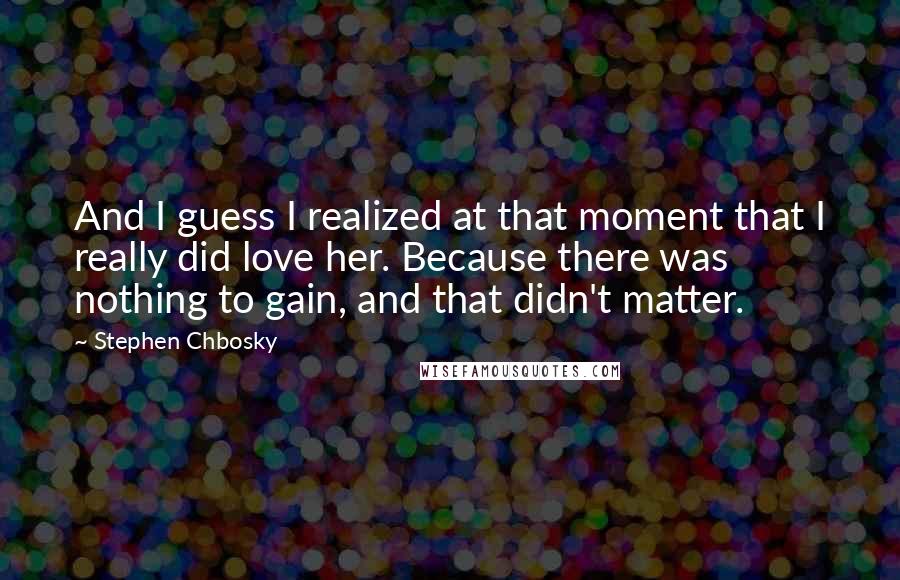 Stephen Chbosky Quotes: And I guess I realized at that moment that I really did love her. Because there was nothing to gain, and that didn't matter.