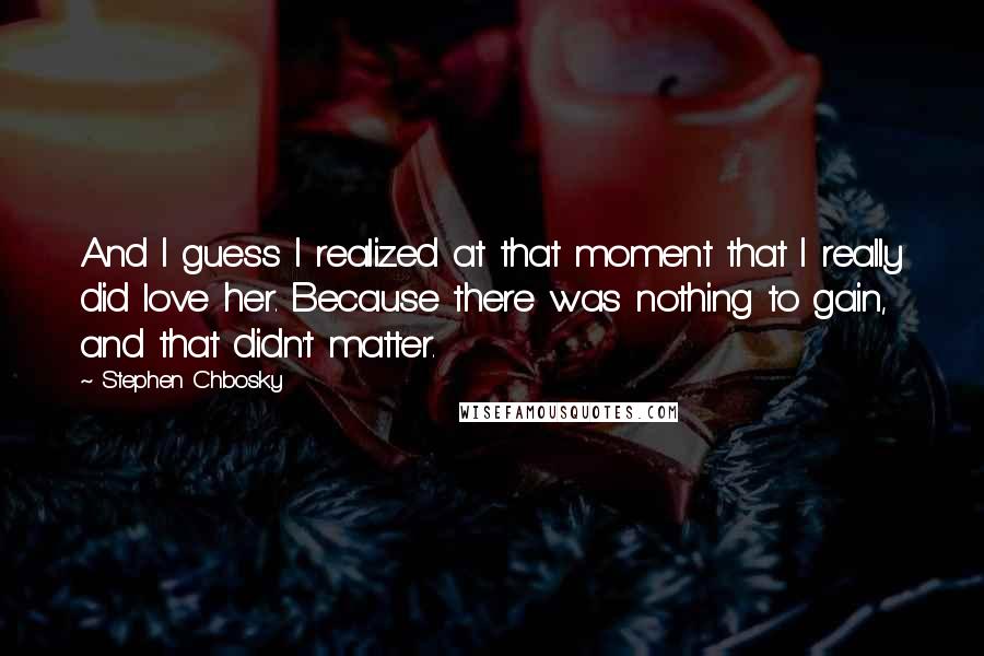 Stephen Chbosky Quotes: And I guess I realized at that moment that I really did love her. Because there was nothing to gain, and that didn't matter.