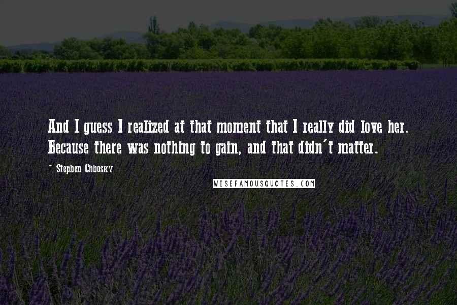 Stephen Chbosky Quotes: And I guess I realized at that moment that I really did love her. Because there was nothing to gain, and that didn't matter.