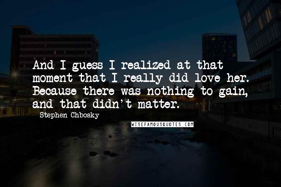 Stephen Chbosky Quotes: And I guess I realized at that moment that I really did love her. Because there was nothing to gain, and that didn't matter.