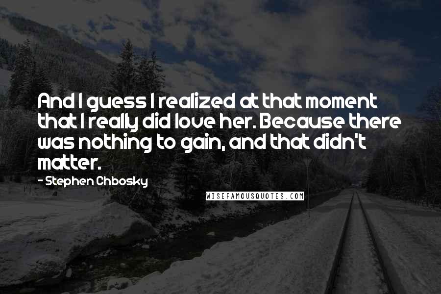 Stephen Chbosky Quotes: And I guess I realized at that moment that I really did love her. Because there was nothing to gain, and that didn't matter.