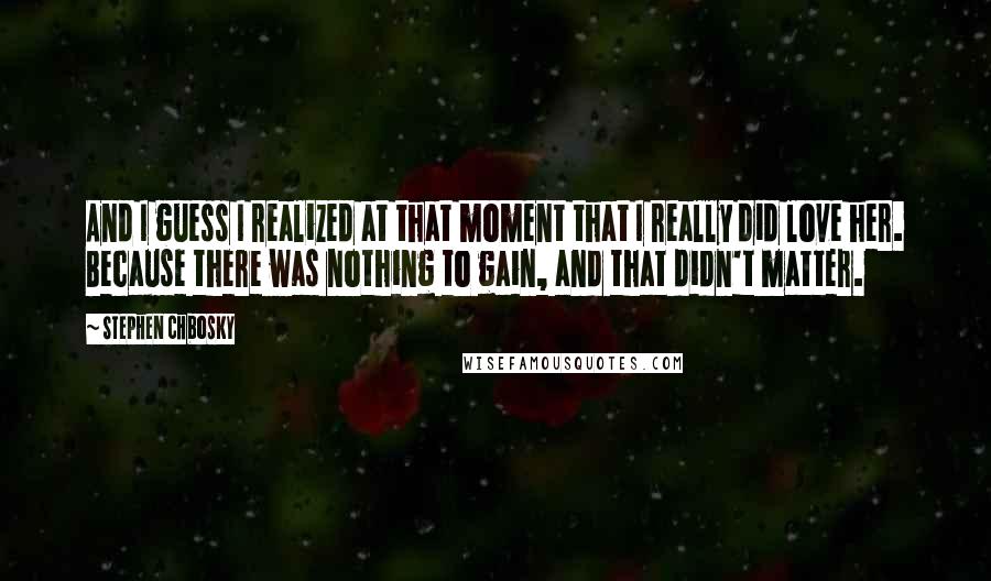 Stephen Chbosky Quotes: And I guess I realized at that moment that I really did love her. Because there was nothing to gain, and that didn't matter.