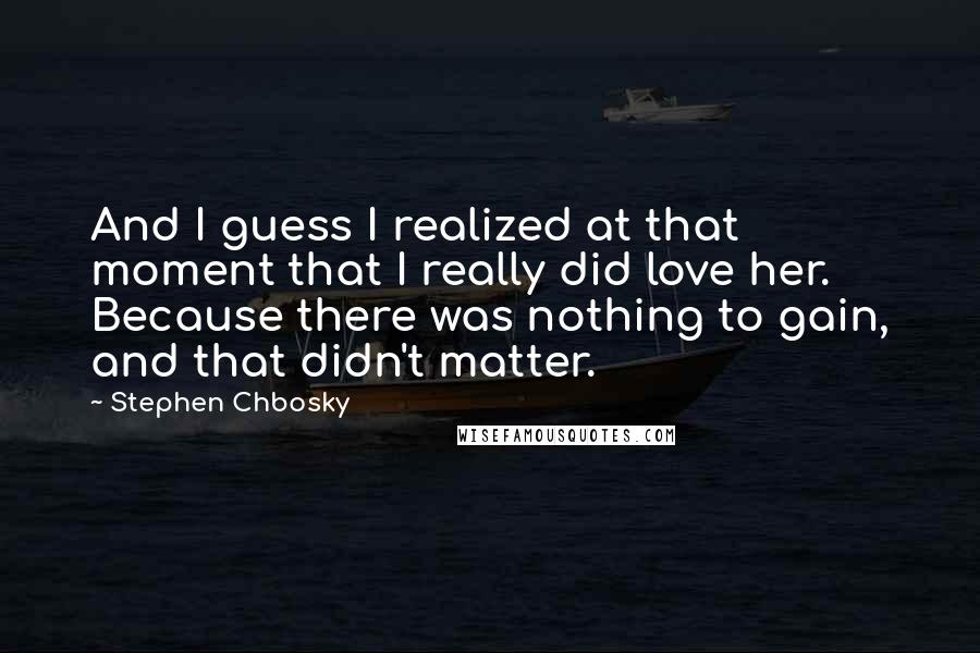 Stephen Chbosky Quotes: And I guess I realized at that moment that I really did love her. Because there was nothing to gain, and that didn't matter.