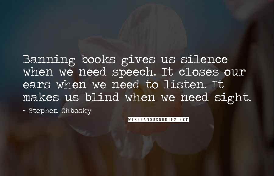 Stephen Chbosky Quotes: Banning books gives us silence when we need speech. It closes our ears when we need to listen. It makes us blind when we need sight.