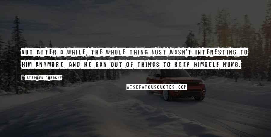 Stephen Chbosky Quotes: But after a while, the whole thing just wasn't interesting to him anymore, and he ran out of things to keep himself numb.