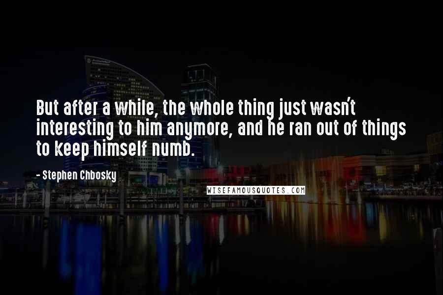 Stephen Chbosky Quotes: But after a while, the whole thing just wasn't interesting to him anymore, and he ran out of things to keep himself numb.