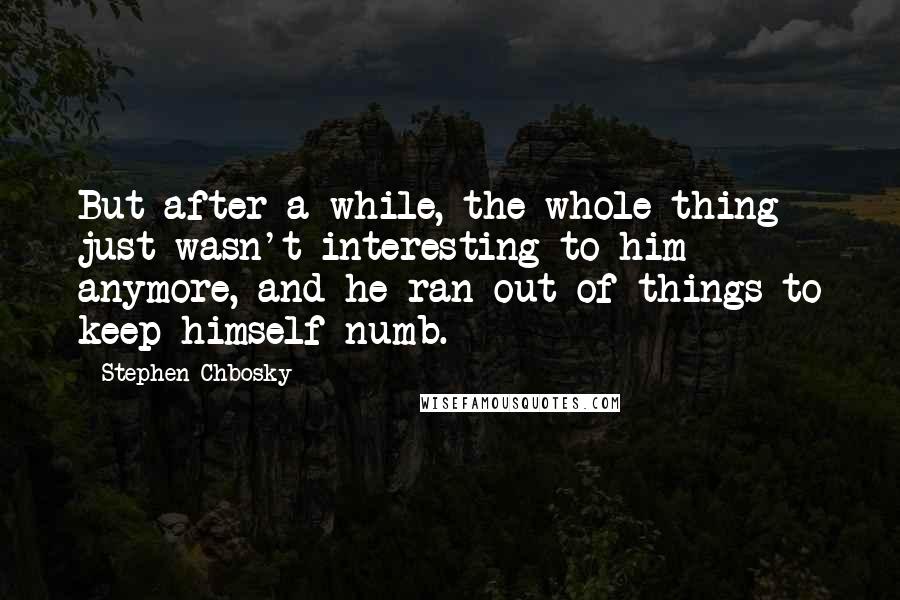 Stephen Chbosky Quotes: But after a while, the whole thing just wasn't interesting to him anymore, and he ran out of things to keep himself numb.