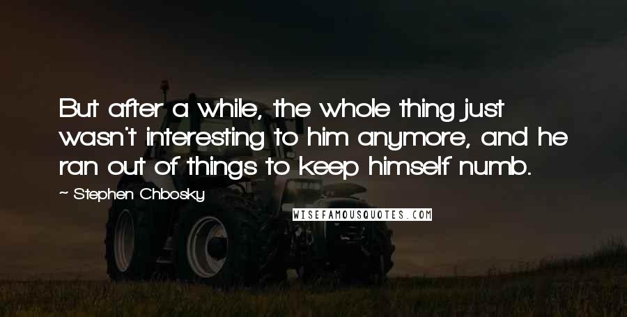 Stephen Chbosky Quotes: But after a while, the whole thing just wasn't interesting to him anymore, and he ran out of things to keep himself numb.