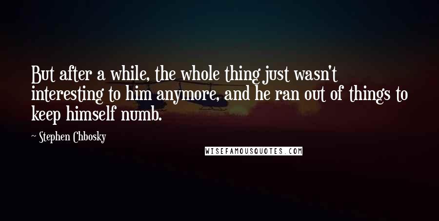 Stephen Chbosky Quotes: But after a while, the whole thing just wasn't interesting to him anymore, and he ran out of things to keep himself numb.