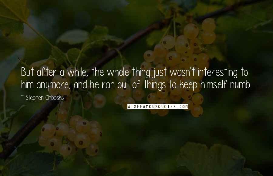 Stephen Chbosky Quotes: But after a while, the whole thing just wasn't interesting to him anymore, and he ran out of things to keep himself numb.