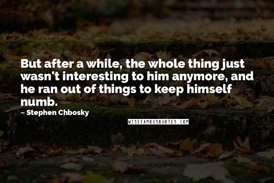 Stephen Chbosky Quotes: But after a while, the whole thing just wasn't interesting to him anymore, and he ran out of things to keep himself numb.