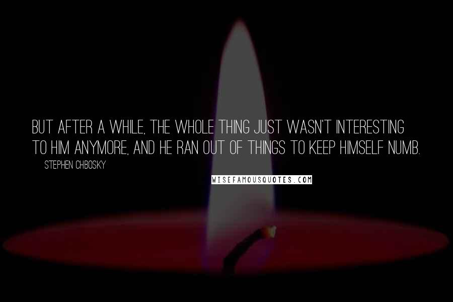 Stephen Chbosky Quotes: But after a while, the whole thing just wasn't interesting to him anymore, and he ran out of things to keep himself numb.