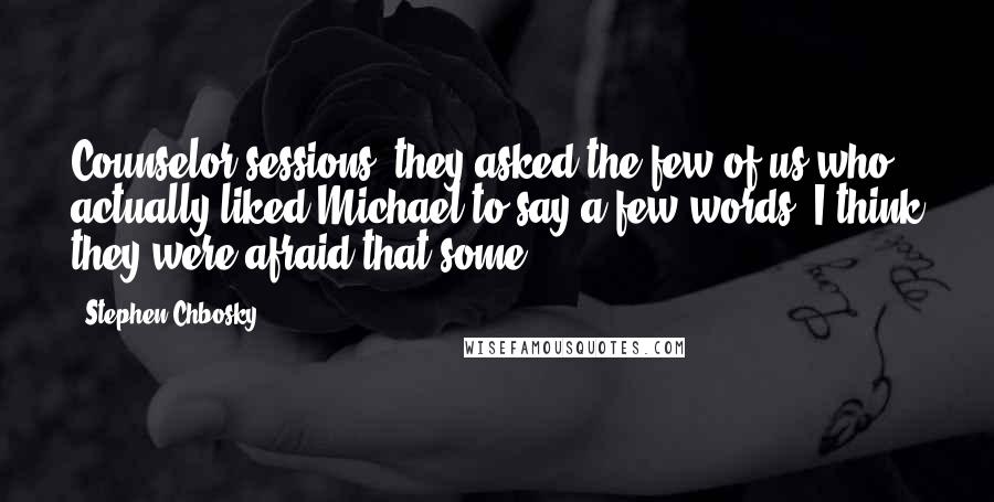 Stephen Chbosky Quotes: Counselor sessions, they asked the few of us who actually liked Michael to say a few words. I think they were afraid that some