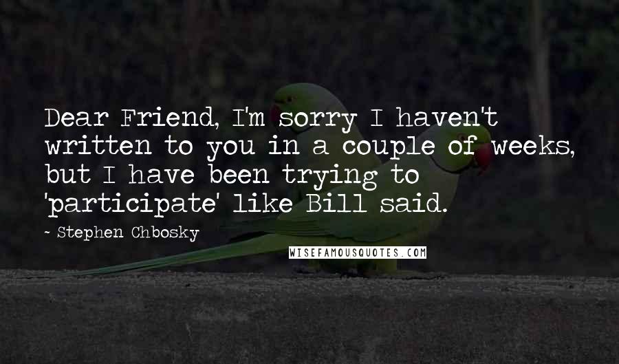 Stephen Chbosky Quotes: Dear Friend, I'm sorry I haven't written to you in a couple of weeks, but I have been trying to 'participate' like Bill said.