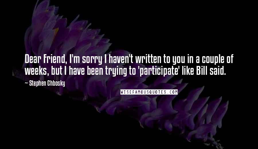 Stephen Chbosky Quotes: Dear Friend, I'm sorry I haven't written to you in a couple of weeks, but I have been trying to 'participate' like Bill said.